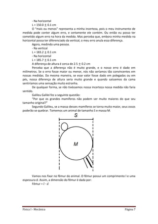 Física I - Mecânica Página 7
- Na horizontal
L = 150.0 0.1 cm
O “mais ou menos” representa a minha incerteza, pois o meu instrumento de
medida pode conter algum erro, e certamente ele contém. Ou então eu posso ter
cometido algum erro na hora da medida. Mas perceba que, embora minha medida na
horizontal possa ter diferenciado da vertical, o meu erro anula essa diferença.
Agora, medindo uma pessoa.
- Na vertical
L = 183.2 0.1 cm
- Na horizontal
L = 185.7 0.1 cm
A diferença de altura é cerca de 2.5 0.2 cm
Perceba que a diferença não é muito grande, e o nosso erro é dado em
milímetros. Se o erro fosse maior ou menor, nós não seríamos tão convincentes em
nossas medidas. Da mesma maneira, se esse valor fosse dado em polegadas ou em
pés, nossa diferença de altura seria muito grande e quando saíssemos da cama
sentiríamos uma sensação muito estranha.
De qualquer forma, se não tivéssemos nossa incerteza nossa medida não faria
sentido.
Galileu Galilei fez a seguinte questão:
“Por que os grandes mamíferos não podem ser muito maiores do que seu
tamanho original?”
Segundo Galileu, se a massa desses mamíferos se torna muito maior, seus ossos
poderão se quebrar. Tomemos um animal de tamanho S e massa M.
Vamos nos fixar no fêmur do animal. O fêmur possui um comprimento l e uma
espessura d. Assim, a dimensão do fêmur é dada por:
Fêmur =
 