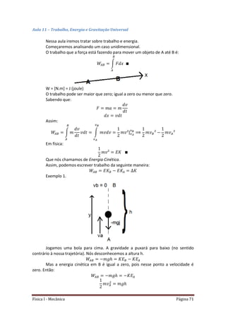 Física I - Mecânica Página 71
Aula 11 – Trabalho, Energia e Gravitação Universal
Nessa aula iremos tratar sobre trabalho e energia.
Começaremos analisando um caso unidimensional.
O trabalho que a força está fazendo para mover um objeto de A até B é:
∫
W = [N.m] = J (joule)
O trabalho pode ser maior que zero; igual a zero ou menor que zero.
Sabendo que:
Assim:
∫ ∫ |
Em física:
Que nós chamamos de Energia Cinética.
Assim, podemos escrever trabalho da seguinte maneira:
Exemplo 1.
Jogamos uma bola para cima. A gravidade a puxará para baixo (no sentido
contrário à nossa trajetória). Nós desconhecemos a altura h.
Mas a energia cinética em B é igual a zero, pois nesse ponto a velocidade é
zero. Então:
 