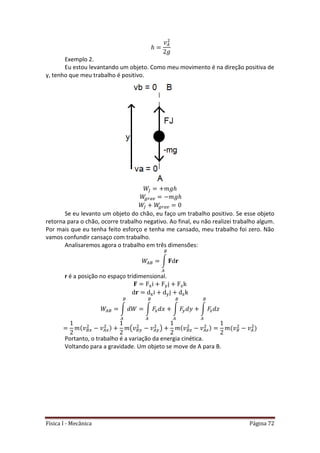 Física I - Mecânica Página 72
Exemplo 2.
Eu estou levantando um objeto. Como meu movimento é na direção positiva de
y, tenho que meu trabalho é positivo.
Se eu levanto um objeto do chão, eu faço um trabalho positivo. Se esse objeto
retorna para o chão, ocorre trabalho negativo. Ao final, eu não realizei trabalho algum.
Por mais que eu tenha feito esforço e tenha me cansado, meu trabalho foi zero. Não
vamos confundir cansaço com trabalho.
Analisaremos agora o trabalho em três dimensões:
∫
r é a posição no espaço tridimensional.
∫ ∫ ∫ ∫
( )
Portanto, o trabalho é a variação da energia cinética.
Voltando para a gravidade. Um objeto se move de A para B.
 