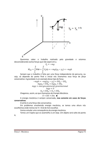 Física I - Mecânica Página 73
Queremos saber o trabalho realizado pela gravidade e estamos
desconsiderando outras forças que não sejam em y.
∫ ∫
Sempre que o trabalho é feito por uma força independente do percurso, ou
seja, só depende do ponto final e inicial nós chamamos essa força de força
conservativa. A gravidade é um exemplo desse tipo de força.
Chegamos, assim, ao que chamamos de Energia Mecânica.
A energia mecânica é sempre conservada, mas somente em casos de forças
conservativas.
O atrito é uma força não conservativa.
Em problemas envolvendo energia mecânica, se temos uma altura nós
escolhemos onde iremos ter h = 0 (é de livre escolha).
Vamos estudar uma consequência da energia mecânica.
Temos um trajeto que se assemelha à um loop. Um objeto será solto do ponto
A.
 
