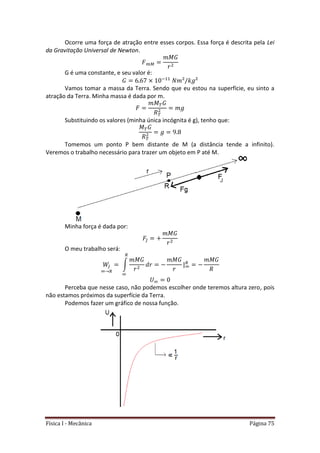 Física I - Mecânica Página 75
Ocorre uma força de atração entre esses corpos. Essa força é descrita pela Lei
da Gravitação Universal de Newton.
G é uma constante, e seu valor é:
Vamos tomar a massa da Terra. Sendo que eu estou na superfície, eu sinto a
atração da Terra. Minha massa é dada por m.
Substituindo os valores (minha única incógnita é g), tenho que:
Tomemos um ponto P bem distante de M (a distância tende a infinito).
Veremos o trabalho necessário para trazer um objeto em P até M.
Minha força é dada por:
O meu trabalho será:
∫ |
Perceba que nesse caso, não podemos escolher onde teremos altura zero, pois
não estamos próximos da superfície da Terra.
Podemos fazer um gráfico de nossa função.
 