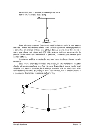 Física I - Mecânica Página 76
Retornando para a conservação de energia mecânica.
Temos um pêndulo de massa 15 kg.
Se eu o levanto eu estarei fazendo um trabalho dado por mgh. Se eu o levanto
cerca de 1 metro, meu trabalho será de 150 J. Soltando o pêndulo, a energia potencial
é convertida em energia cinética. Se o pêndulo balança à uma altura de 1 metro e
acerta sua cabeça você morre, pois 150 J já é energia suficiente para mata-lo. As
pessoas usam dispositivos semelhantes a pêndulos, chamados guincho-bola, para
demolir edifícios.
Levantando o objeto e o soltando, você está convertendo um tipo de energia
em outro.
Se eu soltar a esfera do pêndulo de uma altura h, de uma maneira que ao voltar
ela não ultrapasse essa altura, e eu ficar no ponto de partida da esfera, eu não serei
atingido, pois existe a conservação de energia, contanto que eu não forneça uma
velocidade inicial a esfera. Eu posso por minha vida em risco, mas se a física funciona e
a conservação de energia é verdadeira, eu ficarei vivo.
 