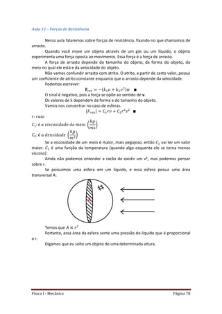 Física I - Mecânica Página 78
Aula 12 – Forças de Resistência
Nessa aula falaremos sobre forças de resistência, fixando no que chamamos de
arrasto.
Quando você move um objeto através de um gás ou um líquido, o objeto
experimenta uma força oposta ao movimento. Essa força é a força de arrasto.
A força de arrasto depende do tamanho do objeto, da forma do objeto, do
meio no qual ele está e da velocidade do objeto.
Não vamos confundir arrasto com atrito. O atrito, a partir de certo valor, possui
um coeficiente de atrito constante enquanto que o arrasto depende da velocidade.
Podemos escrever:
O sinal é negativo, pois a força se opõe ao sentido de v.
Os valores de k dependem da forma e do tamanho do objeto.
Vamos nos concentrar no caso de esferas.
| |
( )
( )
Se a viscosidade de um meio é maior, mais pegajoso, então vai ter um valor
maior. é uma função da temperatura (quando algo esquenta ele se torna menos
viscoso).
Ainda não podemos entender a razão de existir um v², mas podemos pensar
sobre r.
Se possuímos uma esfera em um líquido, e essa esfera possui uma área
transversal A:
Temos que
Portanto, essa área da esfera sente uma pressão do líquido que é proporcional
a r.
Digamos que eu solte um objeto de uma determinada altura.
 