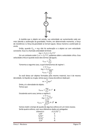 Física I - Mecânica Página 79
A medida que o objeto vai caindo, sua velocidade vai aumentando cada vez
mais (devido a aceleração da gravidade). Porém, em determinado momento, a força
de resistência e a força da gravidade se tornam iguais. Dessa maneira a aceleração se
anula.
Então, quando não há aceleração e o objeto cai com velocidade
constante. Essa é a chamada velocidade terminal.
Em um contexto onde , podemos obter a velocidade crítica. Essa
velocidade crítica é quando esses dois termos são iguais.
𝑡
Tomemos o seguinte caso, o qual chamaremos de regime I.
𝑡
𝑡
𝑡
Se você deixa cair objetos formados pelo mesmo material, isso é de mesma
densidade, no líquido ou no gás, temos que a massa da esfera é dada por:
Onde é a densidade do objeto.
Temos que:
𝑡
Estudando outro caso, temos o regime II.
𝑡
𝑡 √ √
Vamos medir o tempo de queda de algumas esferas em um meio viscoso.
Serão quatro esferas, com seus diâmetros dados em polegadas:
 