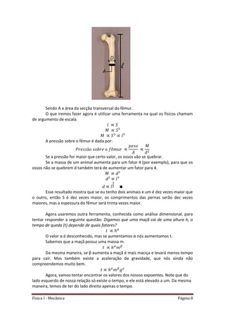 Física I - Mecânica Página 8
Sendo A a área da secção transversal do fêmur.
O que iremos fazer agora é utilizar uma ferramenta na qual os físicos chamam
de argumento de escala.
A pressão sobre o fêmur é dada por:
Se a pressão for maior que certo valor, os ossos vão se quebrar.
Se a massa de um animal aumenta para um fator 4 (por exemplo), para que os
ossos não se quebrem d também terá de aumentar um fator para 4.
Esse resultado mostra que se eu tenho dois animais e um é dez vezes maior que
o outro, então S é dez vezes maior, os comprimentos das pernas serão dez vezes
maiores, mas a espessura do fêmur será trinta vezes maior.
Agora usaremos outra ferramenta, conhecida como análise dimensional, para
tentar responder a seguinte questão: Digamos que uma maçã cai de uma altura h, o
tempo de queda (t) depende de quais fatores?
O valor α é desconhecido, mas se aumentamos α nós aumentamos t.
Sabemos que a maçã possui uma massa m.
Da mesma maneira, se β aumenta a maçã é mais maciça e levará menos tempo
para cair. Mas também existe a aceleração da gravidade, que nós ainda não
compreendemos muito bem.
Agora, vamos tentar encontrar os valores dos nossos expoentes. Note que do
lado esquerdo de nossa relação só existe o tempo, e ele está elevado a um. Da mesma
maneira, temos de ter do lado direito apenas o tempo.
 