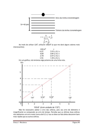 Física I - Mecânica Página 80
𝑡
Ao invés de utilizar 1/d², utilizarei 100/d² (o que me dará alguns valores mais
interessantes).
Em um gráfico, nós teríamos algo próximo de uma linha reta.
Não foi necessário adotar o erro das esferas, pois seu erro de diâmetro é
insignificante se comparado ao erro do tempo. Perceba que as últimas duas esferas
nós adotamos um erro maior (cerca de 0.2 s). Isso se deve ao fato delas descerem bem
mais rápido que as outras esferas.
 