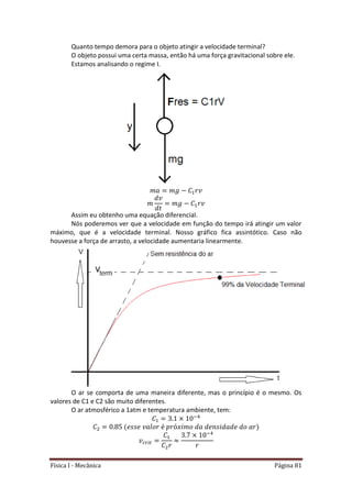 Física I - Mecânica Página 81
Quanto tempo demora para o objeto atingir a velocidade terminal?
O objeto possui uma certa massa, então há uma força gravitacional sobre ele.
Estamos analisando o regime I.
Assim eu obtenho uma equação diferencial.
Nós poderemos ver que a velocidade em função do tempo irá atingir um valor
máximo, que é a velocidade terminal. Nosso gráfico fica assintótico. Caso não
houvesse a força de arrasto, a velocidade aumentaria linearmente.
O ar se comporta de uma maneira diferente, mas o princípio é o mesmo. Os
valores de C1 e C2 são muito diferentes.
O ar atmosférico a 1atm e temperatura ambiente, tem:
4
𝑡
4
 