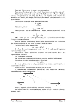 Física I - Mecânica Página 82
Esse valor é bem menor do que em um meio pegajoso.
Estamos analisando o regime II. A maioria das esferas no ar seguirá o regime II.
Não importa o que você esteja estudando. Pode ser uma bola, um salto livre
com ou sem paraquedas, um pingo de chuva, não importa, você sempre está
dominado pela pressão, por v² e por uma velocidade terminal que é proporcional à raiz
quadrada de r.
Vamos pegar uma bola com as seguintes dimensões:
Calculando, temos:
𝑡
Se eu jogasse a bola de uma altura de 3 metros, o tempo para atingir o chão
seria:
Mas é claro que isso é uma aproximação, pois a velocidade terminal não é
alcançada instantaneamente.
Calcular o tempo para alcançar a velocidade terminal não é uma tarefa fácil,
pois requer a resolução de uma equação diferencial desagradável.
Teríamos de encontrar a aceleração:
E a força de resistência possuiria um v e um v², de modo que é impossível
resolver analiticamente.
Lançaremos a bola e poderemos encontrar um valor diferente de 1.7. Há
algumas razões para isso:
a) A esfera não é perfeita.
b) A nossa bola é elástica e no momento da queda pode sofrer oscilações.
Medindo o tempo de queda da bola, encontramos:
Em nossa ultima parte da aula, veremos como o arrasto pode influenciar na
trajetória de um objeto.
Vamos avaliar o movimento de um objeto em um líquido.
A trajetória sem o arrasto seria descrita pela curva pontilhada. A trajetória
verdadeira é dada pela curva contínua.
Esse é o regime I, pois nós estamos analisando um líquido.
Digamos que eu lance uma bola de tênis. Sem o arrasto a trajetória seria uma
parábola maior.
 