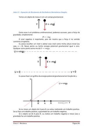 Física I - Mecânica Página 86
Aula 13 – Equações do Movimento de Osciladores Harmônicos Simples
Temos um objeto de massa m em um campo gravitacional.
Como esse é um problema unidimensional, podemos escrever, para a força da
gravidade, simplesmente:
O sinal negativo é importante, pois ele mostra que a força é no sentido
contrário à trajetória.
Eu posso escolher um nível e adotar esse nível como minha altura inicial (ou
seja, y = 0). Nesse ponto eu tenho energia potencial gravitacional igual a zero.
Qualquer outro ponto acima me dá .
Eu posso fazer um gráfico da energia potencial gravitacional em função de y.
Se eu movo um objeto de A para B, eu estou realizando um trabalho positivo.
Se eu faço um trabalho positivo, a gravidade faz um trabalho negativo.
Se o objeto vai de A para B’, eu realizo um trabalho negativo e nesse caso a
gravidade faz um trabalho positivo.
 