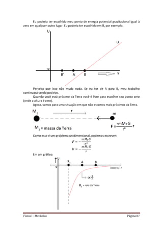 Física I - Mecânica Página 87
Eu poderia ter escolhido meu ponto de energia potencial gravitacional igual à
zero em qualquer outro lugar. Eu poderia ter escolhido em B, por exemplo.
Perceba que isso não muda nada. Se eu for de A para B, meu trabalho
continuará sendo positivo.
Quando você está próximo da Terra você é livre para escolher seu ponto zero
(onde a altura é zero).
Agora, vamos para uma situação em que não estamos mais próximos da Terra.
Como esse é um problema unidimensional, podemos escrever:
Em um gráfico:
 
