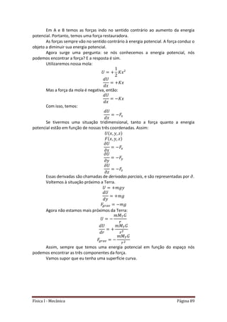 Física I - Mecânica Página 89
Em A e B temos as forças indo no sentido contrário ao aumento da energia
potencial. Portanto, temos uma força restauradora.
As forças sempre vão no sentido contrário à energia potencial. A força conduz o
objeto a diminuir sua energia potencial.
Agora surge uma pergunta: se nós conhecemos a energia potencial, nós
podemos encontrar a força? E a resposta é sim.
Utilizaremos nossa mola:
Mas a força da mola é negativa, então:
Com isso, temos:
Se tivermos uma situação tridimensional, tanto a força quanto a energia
potencial estão em função de nossas três coordenadas. Assim:
Essas derivadas são chamadas de derivadas parciais, e são representadas por .
Voltemos à situação próximo a Terra.
Agora não estamos mais próximos da Terra:
Assim, sempre que temos uma energia potencial em função do espaço nós
podemos encontrar as três componentes da força.
Vamos supor que eu tenha uma superfície curva.
 
