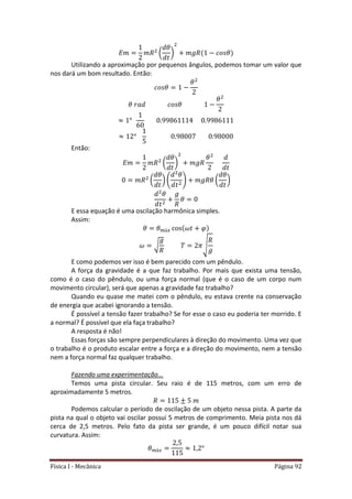 Física I - Mecânica Página 92
( )
Utilizando a aproximação por pequenos ângulos, podemos tomar um valor que
nos dará um bom resultado. Então:
Então:
( )
( ) ( ) ( )
E essa equação é uma oscilação harmônica simples.
Assim:
√ √
E como podemos ver isso é bem parecido com um pêndulo.
A força da gravidade é a que faz trabalho. Por mais que exista uma tensão,
como é o caso do pêndulo, ou uma força normal (que é o caso de um corpo num
movimento circular), será que apenas a gravidade faz trabalho?
Quando eu quase me matei com o pêndulo, eu estava crente na conservação
de energia que acabei ignorando a tensão.
É possível a tensão fazer trabalho? Se for esse o caso eu poderia ter morrido. E
a normal? É possível que ela faça trabalho?
A resposta é não!
Essas forças são sempre perpendiculares à direção do movimento. Uma vez que
o trabalho é o produto escalar entre a força e a direção do movimento, nem a tensão
nem a força normal faz qualquer trabalho.
Fazendo uma experimentação...
Temos uma pista circular. Seu raio é de 115 metros, com um erro de
aproximadamente 5 metros.
Podemos calcular o período de oscilação de um objeto nessa pista. A parte da
pista na qual o objeto vai oscilar possui 5 metros de comprimento. Meia pista nos dá
cerca de 2,5 metros. Pelo fato da pista ser grande, é um pouco difícil notar sua
curvatura. Assim:
 