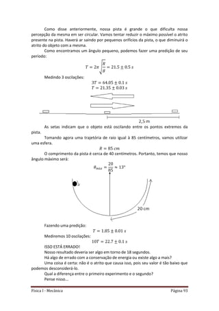 Física I - Mecânica Página 93
Como disse anteriormente, nossa pista é grande o que dificulta nossa
percepção da mesma em ser circular. Vamos tentar reduzir o máximo possível o atrito
presente na pista. Haverá ar saindo por pequenos orifícios da pista, o que diminuirá o
atrito do objeto com a mesma.
Como encontramos um ângulo pequeno, podemos fazer uma predição de seu
período:
√
Medindo 3 oscilações:
As setas indicam que o objeto está oscilando entre os pontos extremos da
pista.
Tomando agora uma trajetória de raio igual à 85 centímetros, vamos utilizar
uma esfera.
O comprimento da pista é cerca de 40 centímetros. Portanto, temos que nosso
ângulo máximo será:
Fazendo uma predição:
Mediremos 10 oscilações:
ISSO ESTÁ ERRADO!
Nosso resultado deveria ser algo em torno de 18 segundos.
Há algo de errado com a conservação de energia ou existe algo a mais?
Uma coisa é certa: não é o atrito que causa isso, pois seu valor é tão baixo que
podemos desconsiderá-lo.
Qual a diferença entre o primeiro experimento e o segundo?
Pense nisso...
 