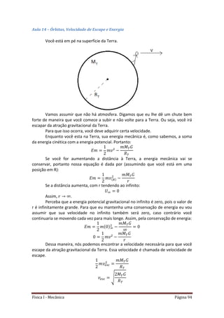 Física I - Mecânica Página 94
Aula 14 – Órbitas, Velocidade de Escape e Energia
Você está em pé na superfície da Terra.
Vamos assumir que não há atmosfera. Digamos que eu lhe dê um chute bem
forte de maneira que você comece a subir e não volte para a Terra. Ou seja, você irá
escapar da atração gravitacional da Terra.
Para que isso ocorra, você deve adquirir certa velocidade.
Enquanto você esta na Terra, sua energia mecânica é, como sabemos, a soma
da energia cinética com a energia potencial. Portanto:
Se você for aumentando a distância à Terra, a energia mecânica vai se
conservar, portanto nossa equação é dada por (assumindo que você está em uma
posição em R):
Se a distância aumenta, com r tendendo ao infinito:
Assim, .
Perceba que a energia potencial gravitacional no infinito é zero, pois o valor de
r é infinitamente grande. Para que eu mantenha uma conservação de energia eu vou
assumir que sua velocidade no infinito também será zero, caso contrário você
continuaria se movendo cada vez para mais longe. Assim, pela conservação de energia:
Dessa maneira, nós podemos encontrar a velocidade necessária para que você
escape da atração gravitacional da Terra. Essa velocidade é chamada de velocidade de
escape.
√
 