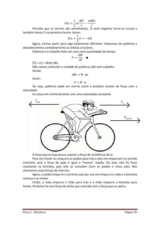 Física I - Mecânica Página 96
Perceba que os termos são semelhantes. O sinal negativo torna-se crucial e
também temos ½ no primeiro termo. Assim:
Agora, iremos partir para algo totalmente diferente. Falaremos de potência e
abandonaremos completamente as órbitas circulares.
Potência é o trabalho feito em uma certa quantidade de tempo.
[P] = J/s = Watt (W)
Não vamos confundir a unidade de potência (W) com trabalho.
Sendo:
Assim:
Ou seja, potência pode ser escrita como o produto escalar da força com a
velocidade.
Eu estou em minha bicicleta com uma velocidade constante.
A força que eu faço busca superar a força de resistência do ar.
Para me mover eu empurro os pedais para trás e eles me empurram no sentido
contrário, pois a força de ação é igual a “menos” reação. Ou seja, não há força
resultante na bicicleta, pois elas se cancelam (com os pedais e meus pés). Nós
chamamos essas forças de internas.
Agora, o pedal empurra a corrente que por sua vez empurra a roda e a bicicleta
começa a se mover.
Então, a roda empurra o chão para trás e o chão empurra a bicicleta para
frente. Portanto há uma força de atrito que coincide com a força que eu aplico.
 