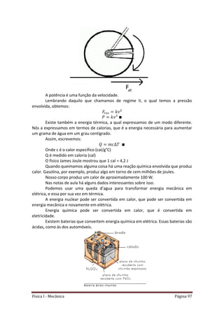Física I - Mecânica Página 97
A potência é uma função da velocidade.
Lembrando daquilo que chamamos de regime II, o qual temos a pressão
envolvida, obtemos:
Existe também a energia térmica, a qual expressamos de um modo diferente.
Nós a expressamos em termos de calorias, que é a energia necessária para aumentar
um grama de água em um grau centígrado.
Assim, escrevemos:
Onde c é o calor específico (cal/g°C)
Q é medido em caloria (cal)
O físico James Joule mostrou que 1 cal = 4,2 J
Quando queimamos alguma coisa há uma reação química envolvida que produz
calor. Gasolina, por exemplo, produz algo em torno de cem milhões de joules.
Nosso corpo produz um calor de aproximadamente 100 W.
Nas notas de aula há alguns dados interessantes sobre isso.
Podemos usar uma queda d’agua para transformar energia mecânica em
elétrica, e essa por sua vez em térmica.
A energia nuclear pode ser convertida em calor, que pode ser convertida em
energia mecânica e novamente em elétrica.
Energia química pode ser convertida em calor, que é convertida em
eletricidade.
Existem baterias que convertem energia química em elétrica. Essas baterias são
ácidas, como às dos automóveis.
 