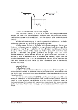 Física I - Mecânica Página 98
Com isso podemos acender uma pequena lâmpada.
O Sol possui uma potência de 6
, o que faz dele uma grande fonte de
energia. Mas para utilizar essa energia seria necessário obter mecanismos do tamanho
da Inglaterra ou da França, por exemplo. E isso não é muito viável para a economia
mundial.
A fissão nuclear também nos dá energia, mas devido há acidentes e à produção
de bombas as pessoas tem receio desse meio de obter energia.
A fusão nuclear é diferente da fissão, pois não quebramos um átomo, mas
juntamos núcleos de deutério, produzindo uma grande quantidade de energia. Essa
energia é bem maior do que a produzida pela fissão. O Sol, em seu núcleo, assim como
todas as outras estrelas, funde núcleos de deutério produzindo elementos mais
pesados e liberando uma grande quantidade de energia. Nosso Sol possui
aproximadamente 5 bilhões de anos de vida, isso quer dizer que ele possui mais 5
bilhões de anos de existência antes de aumentar de tamanho, engolir todos os
planetas rochosos (inclusive a Terra) e depois morrer. Portanto, nossas preocupações
para obter energia vão durar apenas por mais 5 bilhões de anos, se não formos
extintos antes disso.
Indo mais além...
Fissão e Fusão Nuclear
Após fazer a descoberta da relação entre energia e massa, Einstein despertou em
outros cientistas a vontade de experimentar essa quantidade de energia. A fissão nuclear é o
mecanismo usado em bombas como as que explodiram sobre as cidades de Hiroshima e
Nagasaki, em 1945.
Com uma grande massa de Urânio (U-235), é possível gerar uma grande quantidade de
energia. O que foi feito, foi usar nêutrons como sendo balas e assim disparando-os contra um
núcleo de U-235. O nêutron iria despedaçar o núcleo, formando dois outros núcleos e
liberando mais dois nêutrons. Esses dois nêutrons iriam fissionar esses dois núcleos, gerando
quatro nêutrons que fissionam oito núcleos, que geram mais dezesseis nêutrons e assim por
diante.
 