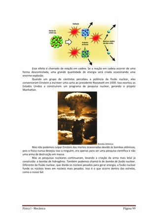 Física I - Mecânica Página 99
Esse efeito é chamado de reação em cadeia. Se a reação em cadeia ocorrer de uma
forma descontrolada, uma grande quantidade de energia será criada ocasionando uma
enorme explosão.
Quando um grupo de cientistas percebeu a potência da fissão nuclear, eles
convenceram Einstein a escrever uma carta ao presidente Roosevelt em 1939. Isso exortou os
Estados Unidos a construírem um programa de pesquisa nuclear, gerando o projeto
Manhattan.
Bomba Atômica
Mas não podemos culpar Einstein das mortes ocasionadas devido ás bombas atômicas,
pois o físico nunca desejou isso a ninguém, era apenas para ser uma pesquisa científica e não
uma arma de destruição em massa.
Mas as pesquisas nucleares continuaram, levando a criação da arma mais letal já
construída: a bomba de hidrogênio. Também podemos chamá-la de bomba de fusão nuclear.
Diferente da fissão nuclear, que divide os núcleos pesados para gerar energia, a fusão nuclear
funde os núcleos leves em núcleos mais pesados. Isso é o que ocorre dentro das estrelas,
como o nosso Sol.
 
