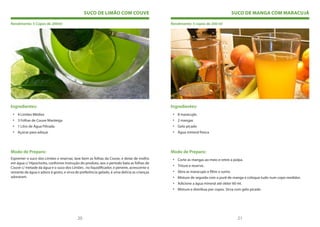 SUCO DE LIMÃO COM COUVE                                                          SUCO DE MANGA COM MARACUJÁ

Rendimento: 5 Copos de 200ml                                                                 Rendimento: 5 copos de 200 ml




Ingredientes:                                                                                Ingredientes:
 • 4 Limões Médios                                                                            • 8 maracujás
 • 3 Folhas de Couve Manteiga                                                                 • 2 mangas
 • 1 Litro de Água Filtrada                                                                   • Gelo picado
 • Açúcar para adoçar                                                                         • Água mineral fresca




Modo de Preparo:                                                                             Modo de Preparo:
Espremer o suco dos Limões e reservar, lave bem as folhas da Couve, e deixe de molho          • Corte as mangas ao meio e retire a polpa.
em água c/ Hipoclorito, conforme instrução do produto, aos o período bata as folhas de
                                                                                              • Triture e reserve.
Couve c/ metade da água e o suco dos Limões , no liquidificador, e peneire, acrescente o
restante da água e adoce à gosto, e sirva de preferência gelado, é uma delícia as crianças    • Abra as maracujás e filtre o sumo.
adoraram.                                                                                     • Misture de seguida com o purê de manga e coloque tudo num copo medidor.
                                                                                              • Adicione a água mineral até obter 60 ml.
                                                                                              • Misture e distribua por copos. Sirva com gelo picado




                                           20                                                                                        21
 