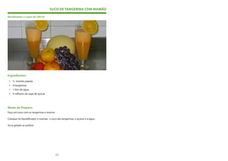 SUCO DE TANGERINA COM MAMÃO

Rendimento: 5 copos de 200 ml




Ingredientes:
 • ½ mamão papaia
 • 4 tangerinas
 • 1 litro de água
 • 4 colheres de sopa de açúcar




Modo de Preparo:
Faça um suco com as tangerinas e reserve.

Coloque no liquidificador o mamão, o suco das tangerinas, o açúcar e a água.

Sirva gelado se preferir.




                                                                               .

                                            22                                 23
 