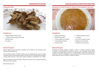 EMPANADO DE FÍGADO                                               SOPA DE LENTILHA COM TRIGO PARA KIBE

Rendimento: 8 fatias                                                                       Rendimento: 6 a 8 Pratos de Sopa (em média duas conchas Médias em cada Prato)




Ingredientes:                                                                              Ingredientes:
 • 500g de Fígado cortado em tiras                                                          • 250g de Lentilha Seca                     • 3 colheres de Óleo ou Azeite
 • 7 colheres de sopa de Farinha de Fubá                                                    • 250g de Trigo p/ Kibe                     • 1,5 L Água
 • Óleo para fritar                                                                         • 1 Cenoura Média em Cubinhos               • Sal e outros temperos à gosto
 • Sal a gosto                                                                              • 1 Cebola Pequena Picada                   • 200g de Carne (opcional)
                                                                                            • 3 Dentes de Alho                          • Cebolinha ou Salsa á gosto



Modo de Preparo:                                                                           Modo de Preparo:
Corte o fígado em iscas (tirinhas) e tempere com sal (pode ser acrescentado outro          Na Panela de Pressão refogue a cebola e o alho c/ o Azeite, acrescente a água,
tempero de sua preferência).                                                               a Lentilha e o Trigo lavados, a Cenoura em cubos e o sal e temperos á gosto, feche
                                                                                           a panela e deixe pegar pressão, após 15 minutos apague o fogo, deixe a pressão sair,
Em uma tigela, coloque a farinha de fubá com uma pitada de sal e passe o fígado            acrescente a salsa e ou cebolinha e sirva,se escolher o Acém como carne tem de estar
no fubá até cobrir. Em uma panela coloque o óleo até cerca de 1 dedo de altura e coloque   cozido antes de colocar a Lentilha e o Trigo, uma delícia.
no fogo médio. Quando o óleo estiver quente, coloque os empanados com cuidado.

Retire-os quando estiverem dourados. Coloque em um prato com um papel toalha para
absorver o excesso de óleo.

Está pronto para servir.

                                           8                                                                                        9
 