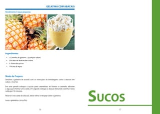 GELATINA COM ABACAXI

Rendimento: 6 taças pequenas




Ingredientes:
 • 1 Caixinha de gelatina (qualquer sabor)
 • 2 Xícaras de abacaxi em cubos
 • ½ Xícara de açúcar
 • 1 Xícara de água




Modo de Preparo:
Dissolva a gelatina de acordo com as instruções da embalagem, corte o abacaxi em
cubos e reserve.

Em uma panela coloque o açúcar para caramelisar, ao formar o caramelo adicione




                                                                                     suCos
a água para formar uma calda, em seguida coloque o abacaxi deixando cozinhar nesta
calda por 10 minutos.

Reserve esta calda de abacaxi, deixe esfriar e despeje sobre a gelatina.

Leve e geladeira e sirva frio.



                                           16                                            17
 