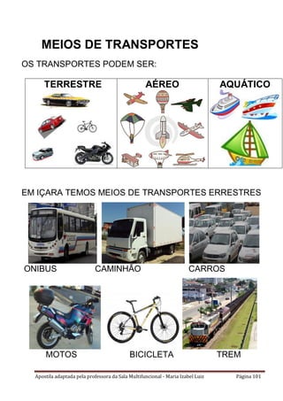 Apostila adaptada pela professora da Sala Multifuncional - Maria Izabel Luiz Página 101
OS TRANSPORTES PODEM SER:
TERRESTRE AÉREO AQUÁTICO
EM IÇARA TEMOS MEIOS DE TRANSPORTES ERRESTRES
ONIBUS CAMINHÃO CARROS
MOTOS BICICLETA TREM
MEIOS DE TRANSPORTES
 