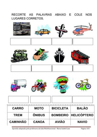 Apostila adaptada pela professora da Sala Multifuncional - Maria Izabel Luiz Página 103
CARRO MOTO BICICLETA BALÃO
TREM ÔNIBUS BOMBEIRO HELICÓPTERO
CAMINHÃO CANOA AVIÃO NAVIO
RECORTE AS PALAVRAS ABAIXO E COLE NOS
LUGARES CORRETOS.
 