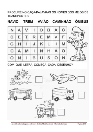 Apostila adaptada pela professora da Sala Multifuncional - Maria Izabel Luiz Página 108
PROCURE NO CAÇA-PALAVRAS OS NOMES DOS MEIOS DE
TRANSPORTES
NAVIO TREM AVIÃO CAMINHÃO ÔNIBUS
COM QUE LETRA COMEÇA CADA DESENHO?
 