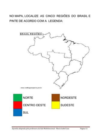 Apostila adaptada pela professora da Sala Multifuncional - Maria Izabel Luiz Página 11
NORTE NORDESTE
CENTRO OESTE SUDESTE
SUL
NO MAPA, LOCALIZE AS CINCO REGIÕES DO BRASIL E
PINTE DE ACORDO COM A LEGENDA:
 