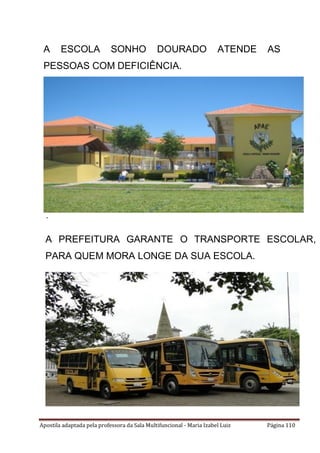 Apostila adaptada pela professora da Sala Multifuncional - Maria Izabel Luiz Página 110
A ESCOLA SONHO DOURADO ATENDE AS
PESSOAS COM DEFICIÊNCIA.
É MANTIDA PELA APAE DE IÇARA, EM PARCERIA
COM A PREFEITURA E O ESTADO.
A PREFEITURA GARANTE O TRANSPORTE ESCOLAR,
PARA QUEM MORA LONGE DA SUA ESCOLA.
 