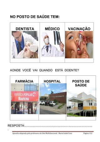 Apostila adaptada pela professora da Sala Multifuncional - Maria Izabel Luiz Página 112
NO POSTO DE SAÚDE TEM:
DENTISTA MÉDICO VACINAÇÃO
AONDE VOCÊ VAI QUANDO ESTÁ DOENTE?
FARMÁCIA HOSPITAL POSTO DE
SAÚDE
RESPOSTA:................................................................................
.
 