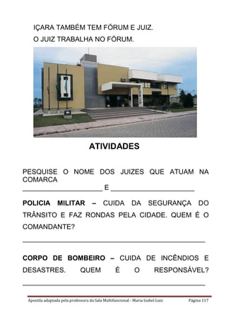 Apostila adaptada pela professora da Sala Multifuncional - Maria Izabel Luiz Página 117
IÇARA TAMBÉM TEM FÓRUM E JUIZ.
O JUIZ TRABALHA NO FÓRUM.
ATIVIDADES
PESQUISE O NOME DOS JUIZES QUE ATUAM NA
COMARCA
_____________________ E ______________________
POLICIA MILITAR – CUIDA DA SEGURANÇA DO
TRÂNSITO E FAZ RONDAS PELA CIDADE. QUEM É O
COMANDANTE?
________________________________________________
CORPO DE BOMBEIRO – CUIDA DE INCÊNDIOS E
DESASTRES. QUEM É O RESPONSÁVEL?
________________________________________________
 