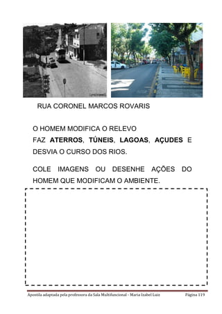 Apostila adaptada pela professora da Sala Multifuncional - Maria Izabel Luiz Página 119
O HOMEM MODIFICA O RELEVO
FAZ ATERROS, TÚNEIS, LAGOAS, AÇUDES E
DESVIA O CURSO DOS RIOS.
COLE IMAGENS OU DESENHE AÇÕES DO
HOMEM QUE MODIFICAM O AMBIENTE.
RUA CORONEL MARCOS ROVARIS
 