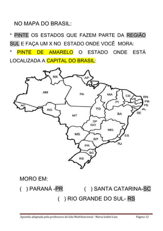 Apostila adaptada pela professora da Sala Multifuncional - Maria Izabel Luiz Página 12
NO MAPA DO BRASIL:
* PINTE OS ESTADOS QUE FAZEM PARTE DA REGIÃO
SUL E FAÇA UM X NO ESTADO ONDE VOCÊ MORA:
* PINTE DE AMARELO O ESTADO ONDE ESTÁ
LOCALIZADA A CAPITAL DO BRASIL:
MORO EM:
( ) PARANÁ -PR ( ) SANTA CATARINA-SC
( ) RIO GRANDE DO SUL- RS
 