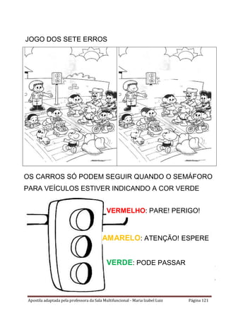 Apostila adaptada pela professora da Sala Multifuncional - Maria Izabel Luiz Página 121
JOGO DOS SETE ERROS
OS CARROS SÓ PODEM SEGUIR QUANDO O SEMÁFORO
PARA VEÍCULOS ESTIVER INDICANDO A COR VERDE
VERMELHO: PARE! PERIGO!
VERDE: PODE PASSAR
AMARELO: ATENÇÃO! ESPERE
 