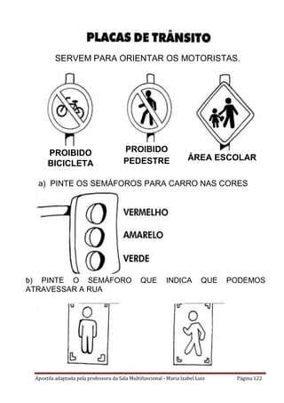 Apostila adaptada pela professora da Sala Multifuncional - Maria Izabel Luiz Página 122
SERVEM PARA ORIENTAR OS MOTORISTAS.
a) PINTE OS SEMÁFOROS PARA CARRO NAS CORES
INDICADAS.
b) PINTE O SEMÁFORO QUE INDICA QUE PODEMOS
ATRAVESSAR A RUA
ÁREA ESCOLAR
PROIBIDO
PEDESTRE
PROIBIDO
BICICLETA
 