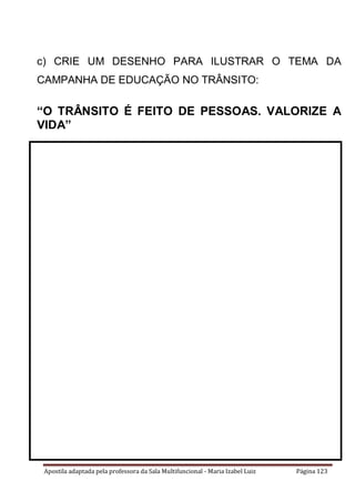 Apostila adaptada pela professora da Sala Multifuncional - Maria Izabel Luiz Página 123
c) CRIE UM DESENHO PARA ILUSTRAR O TEMA DA
CAMPANHA DE EDUCAÇÃO NO TRÂNSITO:
“O TRÂNSITO É FEITO DE PESSOAS. VALORIZE A
VIDA”
 