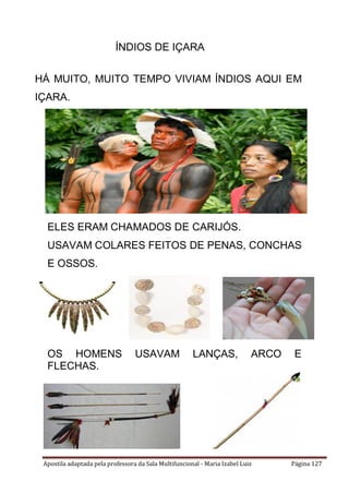 Apostila adaptada pela professora da Sala Multifuncional - Maria Izabel Luiz Página 127
HÁ MUITO, MUITO TEMPO VIVIAM ÍNDIOS AQUI EM
IÇARA.
ELES ERAM CHAMADOS DE CARIJÓS.
USAVAM COLARES FEITOS DE PENAS, CONCHAS
E OSSOS.
OS HOMENS USAVAM LANÇAS, ARCO E
FLECHAS.
ÍNDIOS DE IÇARA
 