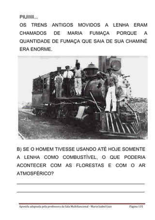 Apostila adaptada pela professora da Sala Multifuncional - Maria Izabel Luiz Página 135
PIUIIIII...
OS TRENS ANTIGOS MOVIDOS A LENHA ERAM
CHAMADOS DE MARIA FUMAÇA PORQUE A
QUANTIDADE DE FUMAÇA QUE SAIA DE SUA CHAMINÉ
ERA ENORME.
B) SE O HOMEM TIVESSE USANDO ATÉ HOJE SOMENTE
A LENHA COMO COMBUSTÍVEL, O QUE PODERIA
ACONTECER COM AS FLORESTAS E COM O AR
ATMOSFÉRICO?
_________________________________________________
_________________________________________________
______
_________________________________________________
________________________________
 