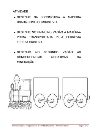 Apostila adaptada pela professora da Sala Multifuncional - Maria Izabel Luiz Página 136
ATIVIDADE
 DESENHE NA LOCOMOTIVA A MADEIRA
USADA COMO COMBUSTÍVEL
 DESENHE NO PRIMEIRO VAGÃO A MATÉRIA-
PRIMA TRANSPORTADA PELA FERROVIA
TEREZA CRISTINA.
 DESENHO NO SEGUNDO VAGÃO AS
CONSEQUENCIAS NEGATIVAS DA
MINERAÇÃO
 