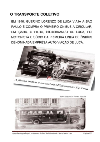 Apostila adaptada pela professora da Sala Multifuncional - Maria Izabel Luiz Página 137
EM 1946, GUERINO LORENZO DE LUCA VIAJA A SÃO
PAULO E COMPRA O PRIMEIRO ÔNIBUS A CIRCULAR,
EM IÇARA. O FILHO, HILDEBRANDO DE LUCA, FOI
MOTORISTA E SÓCIO DA PRIMEIRA LINHA DE ÔNIBUS
DENOMINADA EMPRESA AUTO VIAÇÃO DE LUCA.
O TRANSPORTE COLETIVO
 