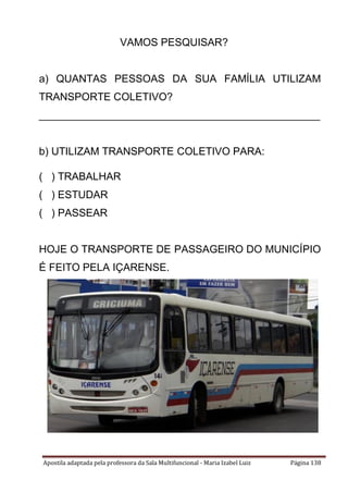 Apostila adaptada pela professora da Sala Multifuncional - Maria Izabel Luiz Página 138
VAMOS PESQUISAR?
a) QUANTAS PESSOAS DA SUA FAMÍLIA UTILIZAM
TRANSPORTE COLETIVO?
________________________________________________
b) UTILIZAM TRANSPORTE COLETIVO PARA:
( ) TRABALHAR
( ) ESTUDAR
( ) PASSEAR
HOJE O TRANSPORTE DE PASSAGEIRO DO MUNICÍPIO
É FEITO PELA IÇARENSE.
 