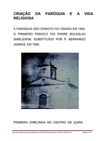 Apostila adaptada pela professora da Sala Multifuncional - Maria Izabel Luiz Página 139
A PARÓQUIA SÃO DONATO FOI CRIADA EM 1950.
O PRIMEIRO PÁROCO FOI PADRE BOLESLAU
SMIELEWSK, SUBSTITUÍDO POR P. BERNARDO
JUNKES, EM 1956.
PRIMEIRA IGREJINHA NO CENTRO DE IÇARA
CRIAÇÃO DA PARÓQUIA E A VIDA
RELIGIOSA
 