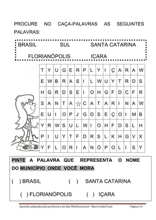 Apostila adaptada pela professora da Sala Multifuncional - Maria Izabel Luiz Página 14
PROCURE NO CAÇA-PALAVRAS AS SEGUINTES
PALAVRAS:
BRASIL SUL SANTA CATARINA
FLORIANÓPOLIS IÇARA
T Y U G E R P L Y I Ç A R A W
E W B R A S I L W U Y T R D S
H G R D S E I O H G F D C F R
S A N T A C A T A R I N A W
E U I O P J G D S E Ç O I M B
Y R W S U L W I O H F D S L H
P I U Y T F D R S L K H G V X
Y F L O R I A N Ó P O L I S Y
PINTE A PALAVRA QUE REPRESENTA O NOME
DO MUNICÍPIO ONDE VOCÊ MORA
( ) BRASIL ( ) SANTA CATARINA
( ) FLORIANÓPOLIS ( ) IÇARA
 