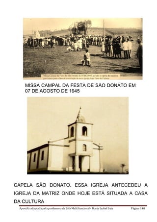 Apostila adaptada pela professora da Sala Multifuncional - Maria Izabel Luiz Página 140
MISSA CAMPAL DA FESTA DE SÃO DONATO EM
07 DE AGOSTO DE 1945
CAPELA SÃO DONATO. ESSA IGREJA ANTECEDEU A
IGREJA DA MATRIZ ONDE HOJE ESTÁ SITUADA A CASA
DA CULTURA
.
 