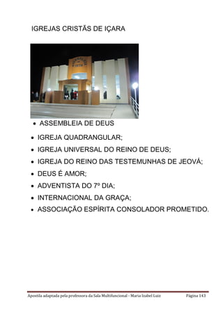 Apostila adaptada pela professora da Sala Multifuncional - Maria Izabel Luiz Página 143
 ASSEMBLEIA DE DEUS
IGREJAS CRISTÃS DE IÇARA
 IGREJA QUADRANGULAR;
 IGREJA UNIVERSAL DO REINO DE DEUS;
 IGREJA DO REINO DAS TESTEMUNHAS DE JEOVÁ;
 DEUS É AMOR;
 ADVENTISTA DO 7º DIA;
 INTERNACIONAL DA GRAÇA;
 ASSOCIAÇÃO ESPÍRITA CONSOLADOR PROMETIDO.
 