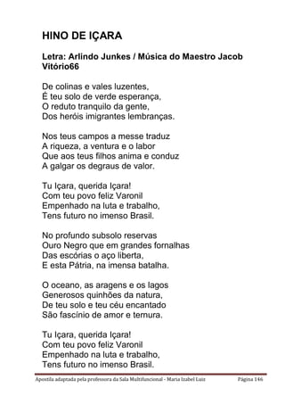 Apostila adaptada pela professora da Sala Multifuncional - Maria Izabel Luiz Página 146
HINO DE IÇARA
Letra: Arlindo Junkes / Música do Maestro Jacob
Vitório66
De colinas e vales luzentes,
É teu solo de verde esperança,
O reduto tranquilo da gente,
Dos heróis imigrantes lembranças.
Nos teus campos a messe traduz
A riqueza, a ventura e o labor
Que aos teus filhos anima e conduz
A galgar os degraus de valor.
Tu Içara, querida Içara!
Com teu povo feliz Varonil
Empenhado na luta e trabalho,
Tens futuro no imenso Brasil.
No profundo subsolo reservas
Ouro Negro que em grandes fornalhas
Das escórias o aço liberta,
E esta Pátria, na imensa batalha.
O oceano, as aragens e os lagos
Generosos quinhões da natura,
De teu solo e teu céu encantado
São fascínio de amor e ternura.
Tu Içara, querida Içara!
Com teu povo feliz Varonil
Empenhado na luta e trabalho,
Tens futuro no imenso Brasil.
 