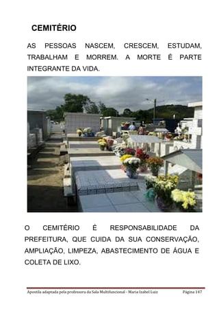 Apostila adaptada pela professora da Sala Multifuncional - Maria Izabel Luiz Página 147
AS PESSOAS NASCEM, CRESCEM, ESTUDAM,
TRABALHAM E MORREM. A MORTE É PARTE
INTEGRANTE DA VIDA.
O CEMITÉRIO É RESPONSABILIDADE DA
PREFEITURA, QUE CUIDA DA SUA CONSERVAÇÃO,
AMPLIAÇÃO, LIMPEZA, ABASTECIMENTO DE ÁGUA E
COLETA DE LIXO.
CEMITÉRIO
 