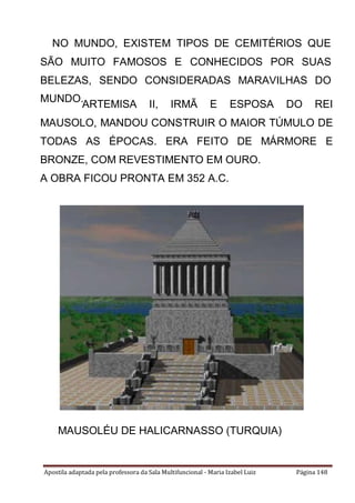 Apostila adaptada pela professora da Sala Multifuncional - Maria Izabel Luiz Página 148
NO MUNDO, EXISTEM TIPOS DE CEMITÉRIOS QUE
SÃO MUITO FAMOSOS E CONHECIDOS POR SUAS
BELEZAS, SENDO CONSIDERADAS MARAVILHAS DO
MUNDO.
ARTEMISA II, IRMÃ E ESPOSA DO REI
MAUSOLO, MANDOU CONSTRUIR O MAIOR TÚMULO DE
TODAS AS ÉPOCAS. ERA FEITO DE MÁRMORE E
BRONZE, COM REVESTIMENTO EM OURO.
A OBRA FICOU PRONTA EM 352 A.C.
MAUSOLÉU DE HALICARNASSO (TURQUIA)
 